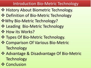 Introduction Bio-Metric Technology
 History About Biometric Technology.
 Definition of Bio-Metric Technology
Why Bio-Metric Technology?
 Leading Bio-Metric Technology
 How its Works?
 Types Of Bio-Metric Technology.
 Comparison Of Various Bio-Metric
Technology
 Advantage & Disadvantage Of Bio-Metric
Technology
 Conclusion
 