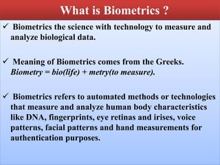 What is Biometrics ?
 Biometrics the science with technology to measure and
analyze biological data.
 Meaning of Biometrics comes from the Greeks.
Biometry = bio(life) + metry(to measure).
 Biometrics refers to automated methods or technologies
that measure and analyze human body characteristics
like DNA, fingerprints, eye retinas and irises, voice
patterns, facial patterns and hand measurements for
authentication purposes.
 