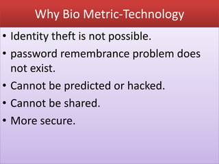 Why Bio Metric-Technology
• Identity theft is not possible.
• password remembrance problem does
not exist.
• Cannot be predicted or hacked.
• Cannot be shared.
• More secure.
 