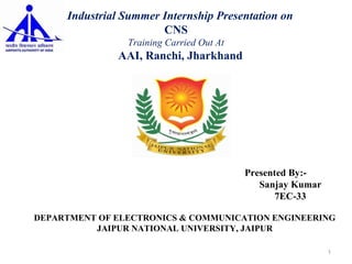 p Presented By:-
Sanjay Kumar
7EC-33
DEPARTMENT OF ELECTRONICS & COMMUNICATION ENGINEERING
JAIPUR NATIONAL UNIVERSITY, JAIPUR
An Industrial Summer Internship Presentation on
CNS
Training Carried Out At
AAI, Ranchi, Jharkhand
Session 2014-2015
1
 