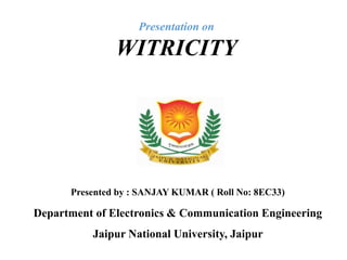 Presentation on
WITRICITY
Department of Electronics & Communication Engineering
Jaipur National University, Jaipur
Presented by : SANJAY KUMAR ( Roll No: 8EC33)
 