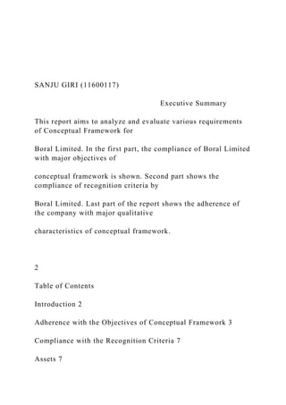 SANJU GIRI (11600117)
Executive Summary
This report aims to analyze and evaluate various requirements
of Conceptual Framework for
Boral Limited. In the first part, the compliance of Boral Limited
with major objectives of
conceptual framework is shown. Second part shows the
compliance of recognition criteria by
Boral Limited. Last part of the report shows the adherence of
the company with major qualitative
characteristics of conceptual framework.
2
Table of Contents
Introduction 2
Adherence with the Objectives of Conceptual Framework 3
Compliance with the Recognition Criteria 7
Assets 7
 