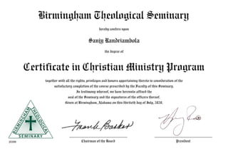 Birmingham Theological Seminary
hereby confers upon
Sanjy Randriambola
the degree of
Certificate in Christian Ministry Program
together with all the rights, privileges and honors appertaining thereto in consideration of the
satisfactory completion of the course prescribed by the Faculty of this Seminary.
In testimony whereof, we have hereunto affixed the
seal of the Seminary and the signatures of the officers thereof.
Given at Birmingham, Alabama on this thirtieth day of July, 2020.
 
20358
___________________________
Chairman of the Board
___________________________
President
 