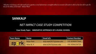 SANKALP
NET IMPACT CASE STUDY COMPETITION
Case Study Topic: INNOVATIVE APPROACH OF A RURAL SCHOOL
Team Name Name Email Id’s Contact Number
spark
Sriju Nair sriju.nair2015@sims.edu +91 8390937944
Mini K.V mini.k2015@sims.edu +91 9594338720
“Education is the doorway to the wider world and an exposition on rural infrastructure is incomplete without an assessment of the extent to which we have been able to open this
door for the children of rural India”-Michael Ward
 