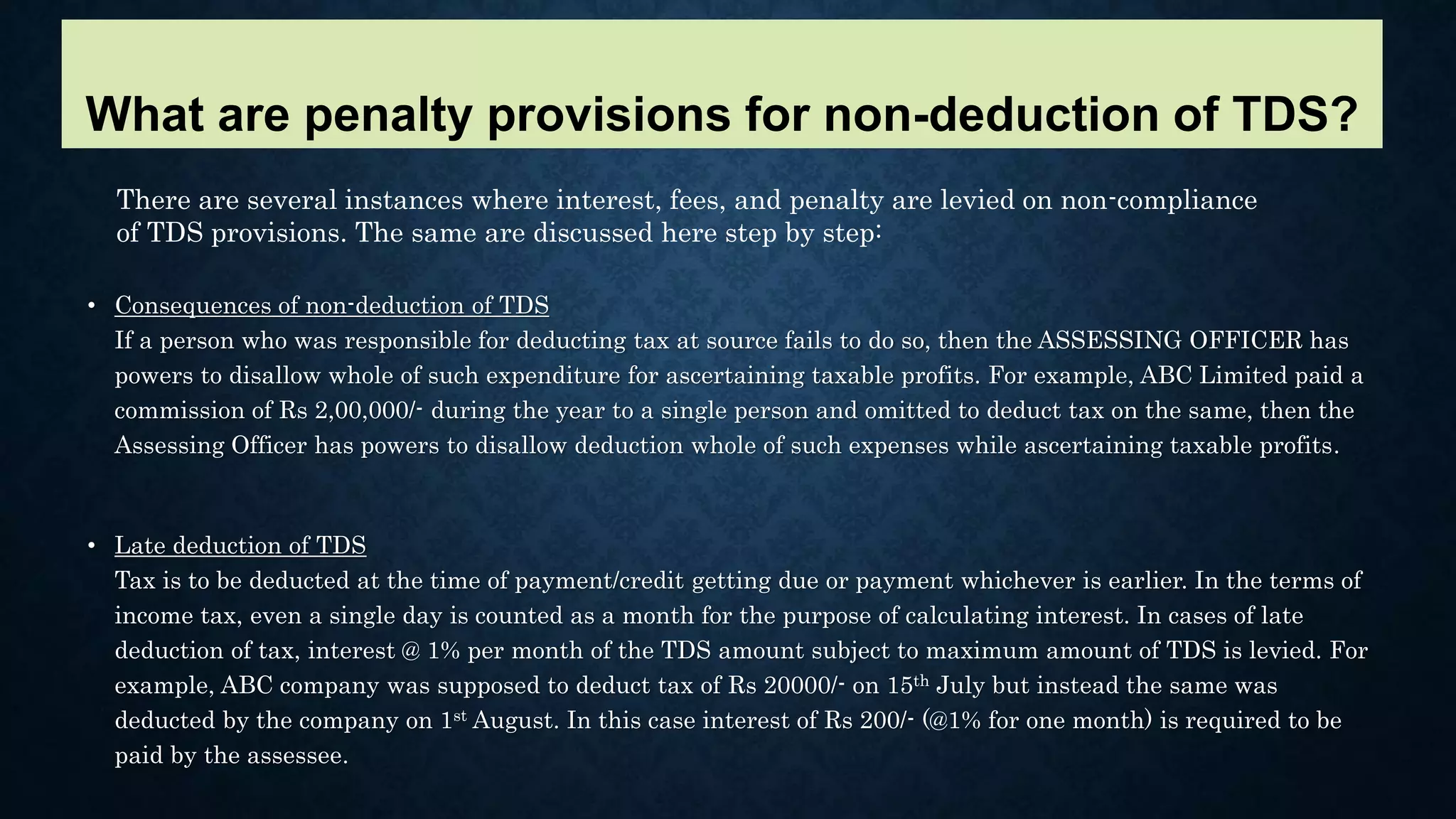 • Consequences of non-deduction of TDS
If a person who was responsible for deducting tax at source fails to do so, then the ASSESSING OFFICER has
powers to disallow whole of such expenditure for ascertaining taxable profits. For example, ABC Limited paid a
commission of Rs 2,00,000/- during the year to a single person and omitted to deduct tax on the same, then the
Assessing Officer has powers to disallow deduction whole of such expenses while ascertaining taxable profits.
• Late deduction of TDS
Tax is to be deducted at the time of payment/credit getting due or payment whichever is earlier. In the terms of
income tax, even a single day is counted as a month for the purpose of calculating interest. In cases of late
deduction of tax, interest @ 1% per month of the TDS amount subject to maximum amount of TDS is levied. For
example, ABC company was supposed to deduct tax of Rs 20000/- on 15th July but instead the same was
deducted by the company on 1st August. In this case interest of Rs 200/- (@1% for one month) is required to be
paid by the assessee.
There are several instances where interest, fees, and penalty are levied on non-compliance
of TDS provisions. The same are discussed here step by step:
What are penalty provisions for non-deduction of TDS?
 