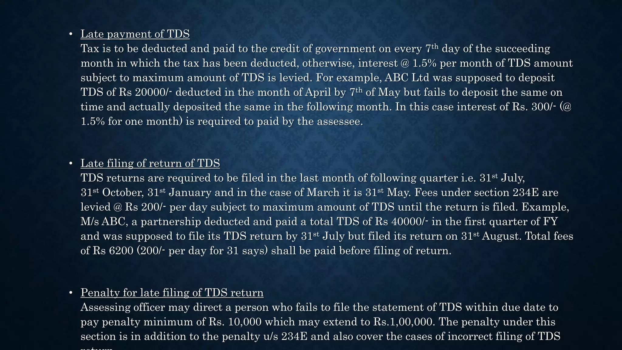 • Late payment of TDS
Tax is to be deducted and paid to the credit of government on every 7th day of the succeeding
month in which the tax has been deducted, otherwise, interest @ 1.5% per month of TDS amount
subject to maximum amount of TDS is levied. For example, ABC Ltd was supposed to deposit
TDS of Rs 20000/- deducted in the month of April by 7th of May but fails to deposit the same on
time and actually deposited the same in the following month. In this case interest of Rs. 300/- (@
1.5% for one month) is required to paid by the assessee.
• Late filing of return of TDS
TDS returns are required to be filed in the last month of following quarter i.e. 31st July,
31st October, 31st January and in the case of March it is 31st May. Fees under section 234E are
levied @ Rs 200/- per day subject to maximum amount of TDS until the return is filed. Example,
M/s ABC, a partnership deducted and paid a total TDS of Rs 40000/- in the first quarter of FY
and was supposed to file its TDS return by 31st July but filed its return on 31st August. Total fees
of Rs 6200 (200/- per day for 31 says) shall be paid before filing of return.
• Penalty for late filing of TDS return
Assessing officer may direct a person who fails to file the statement of TDS within due date to
pay penalty minimum of Rs. 10,000 which may extend to Rs.1,00,000. The penalty under this
section is in addition to the penalty u/s 234E and also cover the cases of incorrect filing of TDS
 