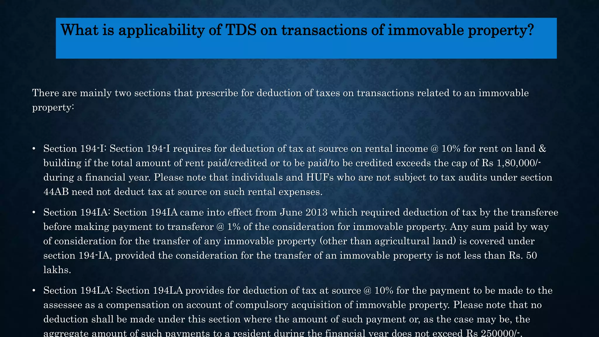 There are mainly two sections that prescribe for deduction of taxes on transactions related to an immovable
property:
• Section 194-I: Section 194-I requires for deduction of tax at source on rental income @ 10% for rent on land &
building if the total amount of rent paid/credited or to be paid/to be credited exceeds the cap of Rs 1,80,000/-
during a financial year. Please note that individuals and HUFs who are not subject to tax audits under section
44AB need not deduct tax at source on such rental expenses.
• Section 194IA: Section 194IA came into effect from June 2013 which required deduction of tax by the transferee
before making payment to transferor @ 1% of the consideration for immovable property. Any sum paid by way
of consideration for the transfer of any immovable property (other than agricultural land) is covered under
section 194-IA, provided the consideration for the transfer of an immovable property is not less than Rs. 50
lakhs.
• Section 194LA: Section 194LA provides for deduction of tax at source @ 10% for the payment to be made to the
assessee as a compensation on account of compulsory acquisition of immovable property. Please note that no
deduction shall be made under this section where the amount of such payment or, as the case may be, the
aggregate amount of such payments to a resident during the financial year does not exceed Rs 250000/-.
What is applicability of TDS on transactions of immovable property?
 