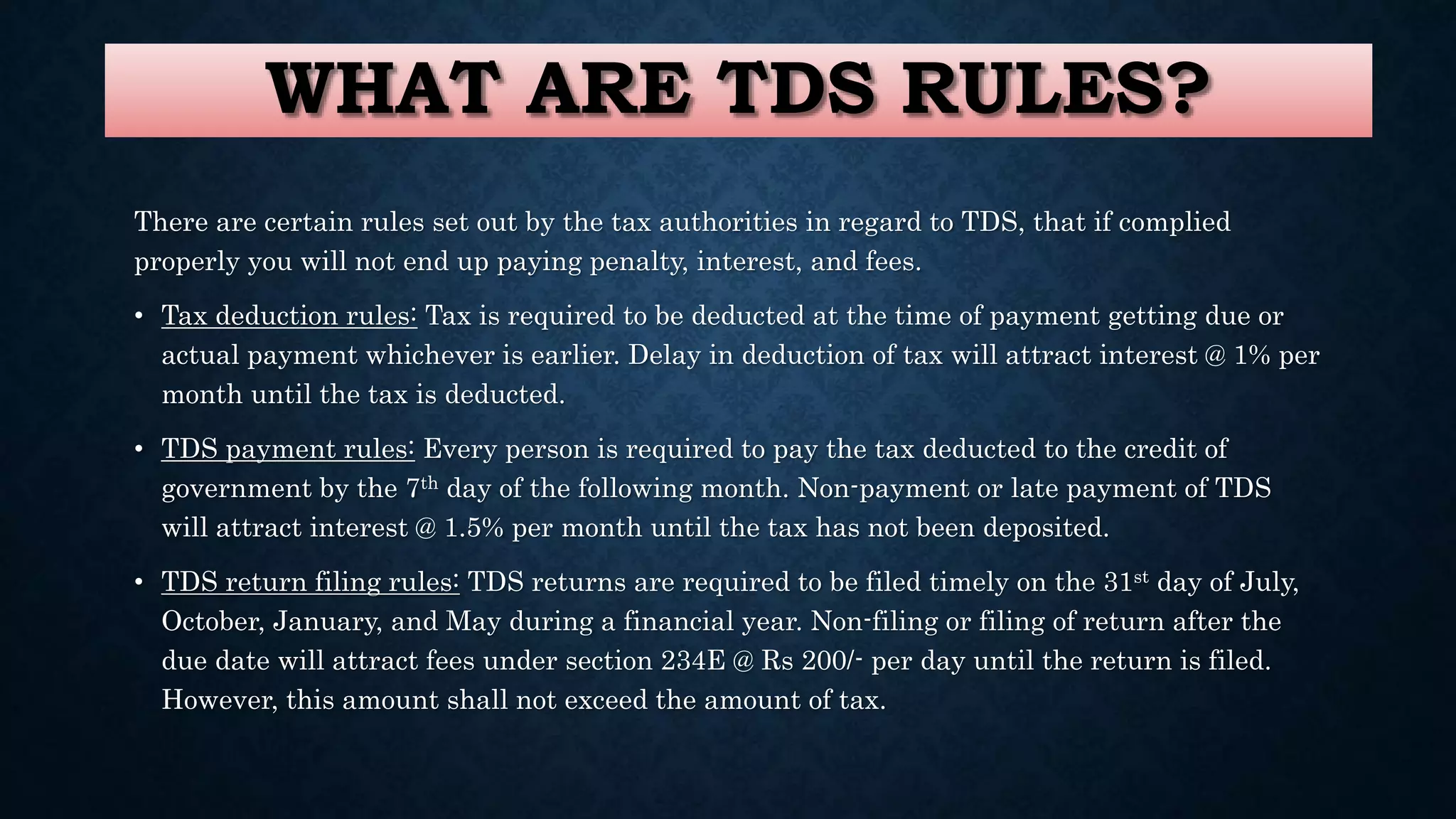 WHAT ARE TDS RULES?
There are certain rules set out by the tax authorities in regard to TDS, that if complied
properly you will not end up paying penalty, interest, and fees.
• Tax deduction rules: Tax is required to be deducted at the time of payment getting due or
actual payment whichever is earlier. Delay in deduction of tax will attract interest @ 1% per
month until the tax is deducted.
• TDS payment rules: Every person is required to pay the tax deducted to the credit of
government by the 7th day of the following month. Non-payment or late payment of TDS
will attract interest @ 1.5% per month until the tax has not been deposited.
• TDS return filing rules: TDS returns are required to be filed timely on the 31st day of July,
October, January, and May during a financial year. Non-filing or filing of return after the
due date will attract fees under section 234E @ Rs 200/- per day until the return is filed.
However, this amount shall not exceed the amount of tax.
 