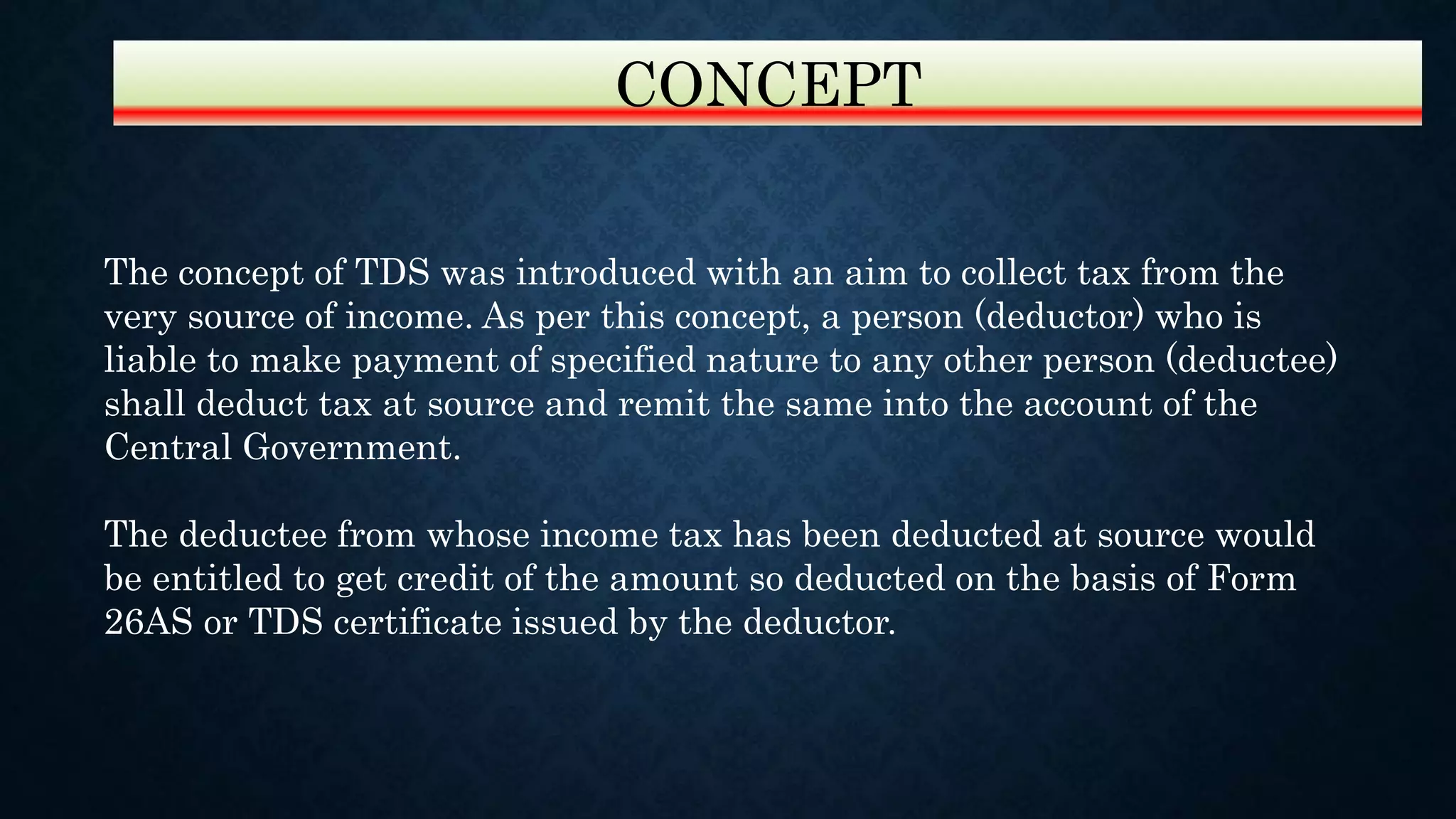 The concept of TDS was introduced with an aim to collect tax from the
very source of income. As per this concept, a person (deductor) who is
liable to make payment of specified nature to any other person (deductee)
shall deduct tax at source and remit the same into the account of the
Central Government.
The deductee from whose income tax has been deducted at source would
be entitled to get credit of the amount so deducted on the basis of Form
26AS or TDS certificate issued by the deductor.
CONCEPT
 