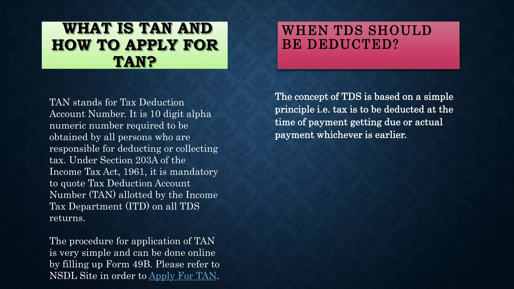 WHAT IS TAN AND
HOW TO APPLY FOR
TAN?
TAN stands for Tax Deduction
Account Number. It is 10 digit alpha
numeric number required to be
obtained by all persons who are
responsible for deducting or collecting
tax. Under Section 203A of the
Income Tax Act, 1961, it is mandatory
to quote Tax Deduction Account
Number (TAN) allotted by the Income
Tax Department (ITD) on all TDS
returns.
The procedure for application of TAN
is very simple and can be done online
by filling up Form 49B. Please refer to
NSDL Site in order to Apply For TAN.
WHEN TDS SHOULD
BE DEDUCTED?
The concept of TDS is based on a simple
principle i.e. tax is to be deducted at the
time of payment getting due or actual
payment whichever is earlier.
 