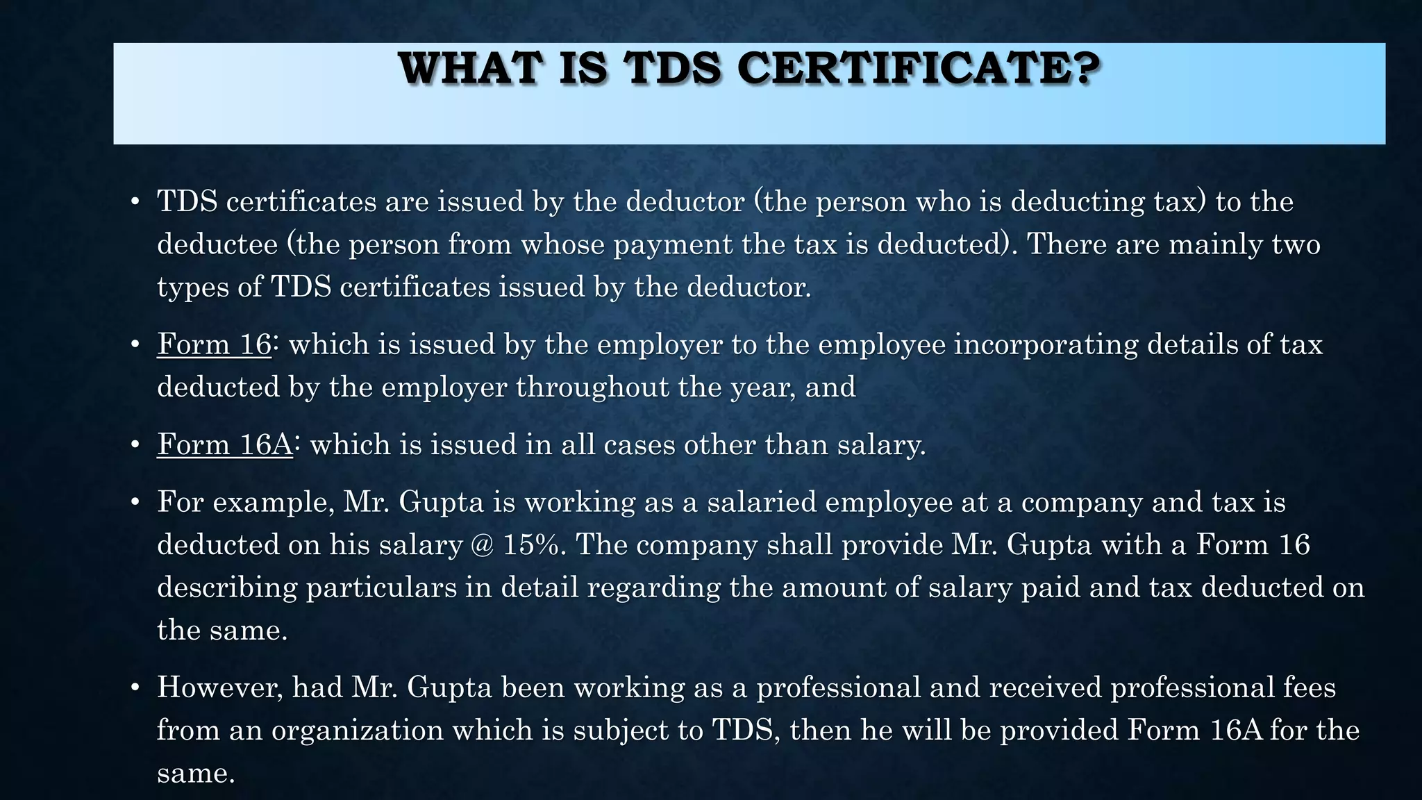WHAT IS TDS CERTIFICATE?
• TDS certificates are issued by the deductor (the person who is deducting tax) to the
deductee (the person from whose payment the tax is deducted). There are mainly two
types of TDS certificates issued by the deductor.
• Form 16: which is issued by the employer to the employee incorporating details of tax
deducted by the employer throughout the year, and
• Form 16A: which is issued in all cases other than salary.
• For example, Mr. Gupta is working as a salaried employee at a company and tax is
deducted on his salary @ 15%. The company shall provide Mr. Gupta with a Form 16
describing particulars in detail regarding the amount of salary paid and tax deducted on
the same.
• However, had Mr. Gupta been working as a professional and received professional fees
from an organization which is subject to TDS, then he will be provided Form 16A for the
same.
 