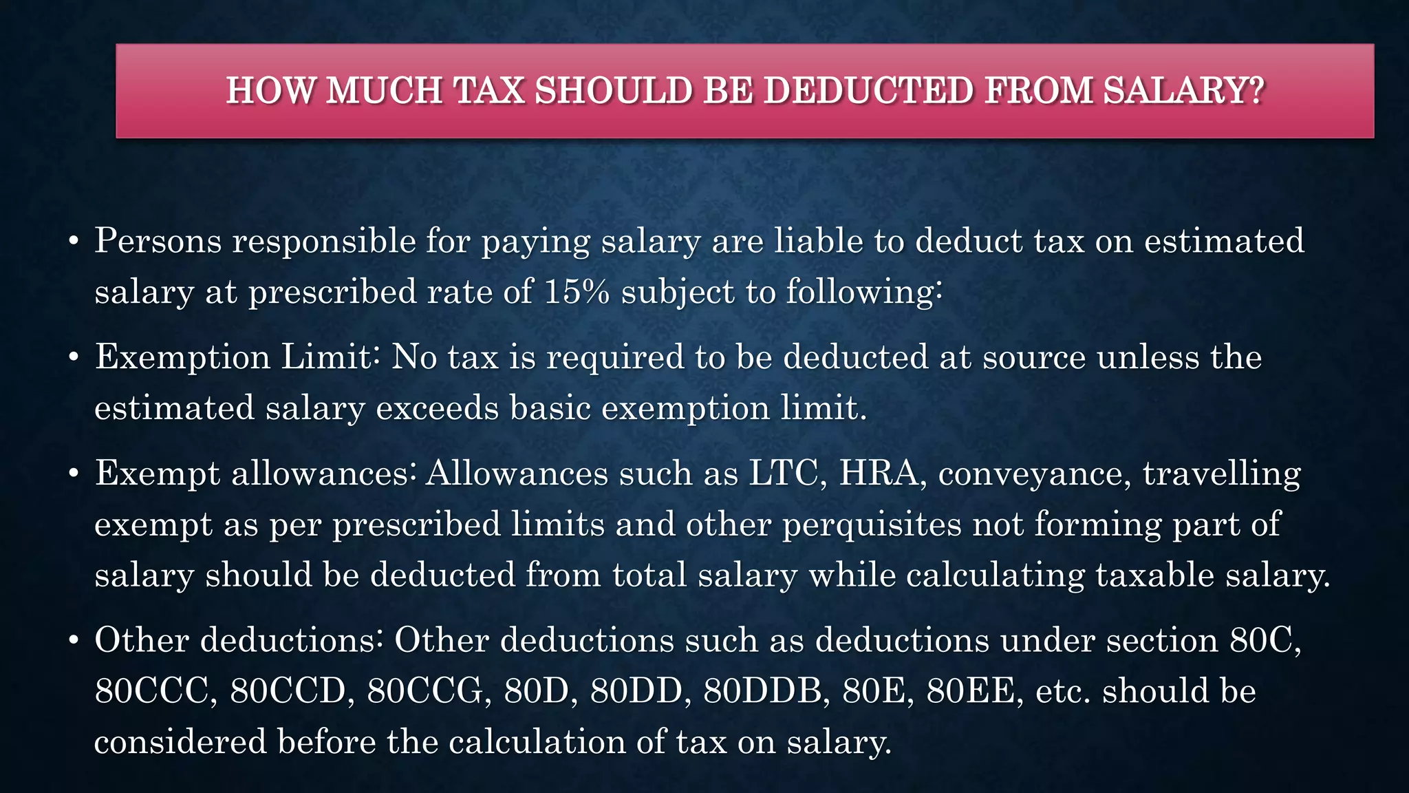 HOW MUCH TAX SHOULD BE DEDUCTED FROM SALARY?
• Persons responsible for paying salary are liable to deduct tax on estimated
salary at prescribed rate of 15% subject to following:
• Exemption Limit: No tax is required to be deducted at source unless the
estimated salary exceeds basic exemption limit.
• Exempt allowances: Allowances such as LTC, HRA, conveyance, travelling
exempt as per prescribed limits and other perquisites not forming part of
salary should be deducted from total salary while calculating taxable salary.
• Other deductions: Other deductions such as deductions under section 80C,
80CCC, 80CCD, 80CCG, 80D, 80DD, 80DDB, 80E, 80EE, etc. should be
considered before the calculation of tax on salary.
 