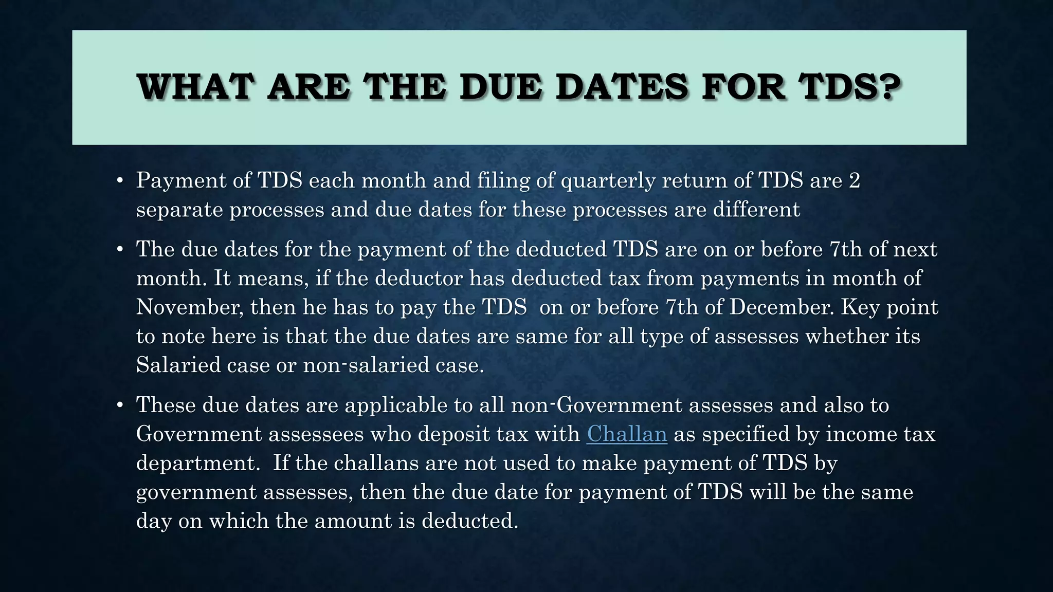 WHAT ARE THE DUE DATES FOR TDS?
• Payment of TDS each month and filing of quarterly return of TDS are 2
separate processes and due dates for these processes are different
• The due dates for the payment of the deducted TDS are on or before 7th of next
month. It means, if the deductor has deducted tax from payments in month of
November, then he has to pay the TDS on or before 7th of December. Key point
to note here is that the due dates are same for all type of assesses whether its
Salaried case or non-salaried case.
• These due dates are applicable to all non-Government assesses and also to
Government assessees who deposit tax with Challan as specified by income tax
department. If the challans are not used to make payment of TDS by
government assesses, then the due date for payment of TDS will be the same
day on which the amount is deducted.
 