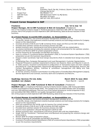 3
 GUI Tools CICS
 Other Tools Expeditor, Spufi, File-Aid, Endevor, Idcams, Icetools, Sort,
Change Man & CA7
 Project Tool MS-PROJECT 7.0
 SAP EAI Tools SAP-Netweaver-XI/PI 7.0, MQ-Series
 Utilities: MS-Office & Project
 ERP SAP R/3 4.6C, ECC 6.0/5.0
Present Career Snapshot in SAP
Freelance July ‘15 to July ‘16
Project Manager, BA & CRM Functional & Web UI Consultant (Freelancer)
One of the leading Company based in Thailand planned to implement SAP CRM for their business
process. Aim of the project is to E2E implement SAP CRM Marketing, Sales & Service modules in their
business.
As a Project Manager & Lead BA/CRM consultant, my Responsibilities are
 Planning, Developing and control all project management activities as a PM
 To identify, design, and implement creative business solutions and technology solutions for Company
based on the requirement.
 Involved all kinds of AS-IS and To-BE workshop threw skype and find out the GAP analysis.
 Provided best optimize solution for business process into SAP.
 Analyze business case, requirements and future growth plan with key stakeholders.
 As solution Architecture providing the solutions design and enhancement for the optimize solution.
 Prepare and Review SOW for project preparation phase.
 Involve Preparing all Traceability and RICWEF documents.
 Have to involve in Functional System Specification (FSS) & Functional System Specification (TSS)
preparation as per the business requirements.
 Prepare and/or coordinate high level design documents (HLD) & detailed level design documents
(DLD).
 In Marketing Plan, Campaign Management and Lead Management, Customer Segmentation.
 Prepared TS based on customer requirement enhance new Screens, Views and Reports in web UI.
 In Sales process, Involved Customization & configuration of Transaction types and item category
documents for Lead Management, Opportunity Management, Territory Management, Account and
Contact Management, Activity, incentive & commission management and Billing and Task
Management, Copy control.
 In Service process, Involved Customization & configuration of Installed Base Management (object),
Service Agreement and Contract, warranty claim and Complaints and Returns.
GapBridge Services Pvt Ltd, India. March 2015 To June 2015
AutoRent LLC (Dubai) From Mar/15 – Jun/15
Project Manager, BA /CRM Functional & Web UI Consultant (Freelancer)
AutoRent LLC is a leading Car Rental & Leasing Company based in Dubai, UAE having operations
in Oman and Kingdom of Saudi Arabia (KSA). The company has over 6000 Vehicles with 18 locations
and over 200 talented employees. They are one of the fastest growing car rental companies in GCC
and accredited ISO 9001:2008 for our quality management systems.
Aim of the project is to E2E implement SAP CRM Marketing,Sales & Service modules in their business.
As a Project Manager & Lead BA/CRM consultant, my Responsibilities are
 Planning, Developing and control all project management activities as a PM
 To identify, design, and implement creative business solutions and technology solutions for Company
based on the requirement.
 Have got experiences the full life cycle for leasing (Car rental) domain.
 Involved all kinds of AS-IS and To-BE workshop and GAP analysis.
 Provided best optimize solution for business process into SAP.
 Good to have application Lifecycle Management (ALM) for SAP
 Analyze business case, requirements and future growth plan with key stakeholders.
 Single POC for Functional / Technical team and Business and preparing the solutions design and
enhancement.
 Review SOW for project preparation phase.
 Involve Preparing all Traceability and RICWEF documents.
 Involved in FunctionalSystemSpecification (FSS) & FunctionalSystemSpecification (TSS) preparation
as per the business requirements.
 