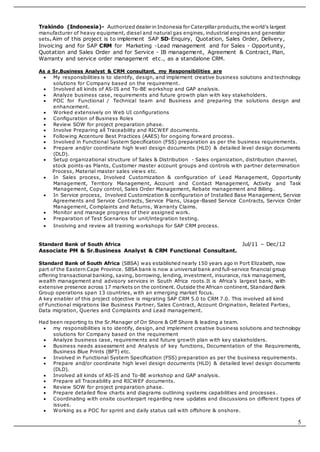 5
Trakindo (Indonesia)- Authorized dealer in Indonesia for Caterpillar products,the world's largest
manufacturer of heavy equipment, diesel and natural gas engines, industrial engines and generator
sets. Aim of this project is to implement SAP SD-Enquiry, Quotation, Sales Order, Delivery,
Invoicing and for SAP CRM for Marketing -Lead management and for Sales - Opportunity,
Quotation and Sales Order and for Service - IB management, Agreement & Contract, Plan,
Warranty and service order management etc., as a standalone CRM.
As a Sr.Business Analyst & CRM consultant, my Responsibilities are
 My responsibilities is to identify, design, and implement creative business solutions and technology
solutions for Company based on the requirement.
 Involved all kinds of AS-IS and To-BE workshop and GAP analysis.
 Analyze business case, requirements and future growth plan with key stakeholders.
 POC for Functional / Technical team and Business and preparing the solutions design and
enhancement.
 Worked extensively on Web UI configurations
 Configuration of Business Roles
 Review SOW for project preparation phase.
 Involve Preparing all Traceability and RICWEF documents.
 Following Accenture Best Practices (AAES) for ongoing forward process.
 Involved in Functional System Specification (FSS) preparation as per the business requirements.
 Prepare and/or coordinate high level design documents (HLD) & detailed level design documents
(DLD).
 Setup organizational structure of Sales & Distribution - Sales organization, distribution channel,
stock points-as Plants, Customer master account groups and controls with partner determination
Process, Material master sales views etc.
 In Sales process, Involved Customization & configuration of Lead Management, Opportunity
Management, Territory Management, Account and Contact Management, Activity and Task
Management, Copy control, Sales Order Management, Rebate management and Billing.
 In Service process, Involved Customization & configuration of Installed Base Management, Service
Agreements and Service Contracts, Service Plans, Usage-Based Service Contracts, Service Order
Management, Complaints and Returns, Warranty Claims.
 Monitor and manage progress of their assigned work.
 Preparation of Test Scenarios for unit/integration testing.
 Involving and review all training workshops for SAP CRM process.
Standard Bank of South Africa Jul/11 – Dec/12
Associate PM & Sr.Business Analyst & CRM Functional Consultant.
Standard Bank of South Africa (SBSA) was established nearly 150 years ago in Port Elizabeth, now
part of the Eastern Cape Province. SBSA bank is now a universal bank and full-service financial group
offering transactional banking, saving, borrowing, lending, investment, insurance, risk management,
wealth management and advisory services in South Africa roots.It is Africa's largest bank, with
extensive presence across 17 markets on the continent. Outside the African continent, Standard Bank
Group operations span 13 countries, with an emerging market focus.
A key enabler of this project objective is migrating SAP CRM 5.0 to CRM 7.0. This involved all kind
of Functional migrations like Business Partner, Sales Contract, Account Origination, Related Parties,
Data migration, Queries and Complaints and Lead management.
Had been reporting to the Sr.Manager of On Shore & Off Shore & leading a team.
 my responsibilities is to identify, design, and implement creative business solutions and technology
solutions for Company based on the requirement
 Analyze business case, requirements and future growth plan with key stakeholders.
 Business needs assessment and Analysis of key functions, Documentation of the Requirements,
Business Blue Prints (BPT) etc.
 Involved in Functional System Specification (FSS) preparation as per the business requirements.
 Prepare and/or coordinate high level design documents (HLD) & detailed level design documents
(DLD).
 Involved all kinds of AS-IS and To-BE workshop and GAP analysis.
 Prepare all Traceability and RICWEF documents.
 Review SOW for project preparation phase.
 Prepare detailed flow charts and diagrams outlining systems capabilities and processes .
 Coordinating with onsite counterpart regarding new updates and discussions on different types of
issues.
 Working as a POC for sprint and daily status call with offshore & onshore.
 