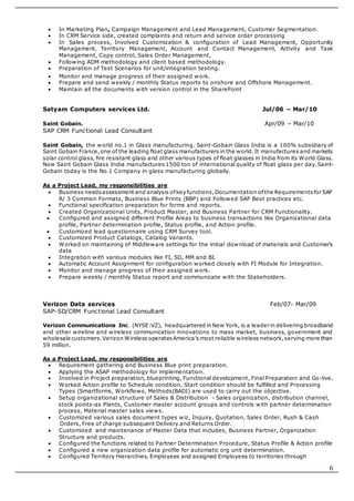 6
 In Marketing Plan, Campaign Management and Lead Management, Customer Segmentation.
 In CRM Service side, created complaints and return and service order processing
 In Sales process, Involved Customization & configuration of Lead Management, Opportunity
Management, Territory Management, Account and Contact Management, Activity and Task
Management, Copy control, Sales Order Management,
 Following ADM methodology and client based methodology.
 Preparation of Test Scenarios for unit/integration testing.
 Monitor and manage progress of their assigned work.
 Prepare and send weekly / monthly Status reports to onshore and Offshore Management.
 Maintain all the documents with version control in the SharePoint
Satyam Computers services Ltd. Jul/06 – Mar/10
Saint Gobain. Apr/09 – Mar/10
SAP CRM Functional Lead Consultant
Saint Gobain, the world no.1 in Glass manufacturing. Saint-Gobain Glass India is a 100% subsidiary of
Saint Gobain France,one of the leading float glass manufacturers in the world.It manufactures and markets
solar control glass, fire resistant glass and other various types of float glasses in India from its World Glass.
Now Saint Gobain Glass India manufactures 1500 ton of international quality of float glass per day.Saint-
Gobain today is the No.1 Company in glass manufacturing globally.
As a Project Lead, my responsibilities are
 Business needsassessment and analysis ofkey functions,Documentation ofthe Requirementsfor SAP
R/ 3 Common Formats, Business Blue Prints (BBP) and Followed SAP Best practices etc.
 Functional specification preparation for forms and reports.
 Created Organizational Units, Product Master, and Business Partner for CRM Functionality.
 Configured and assigned different Profile Areas to business transactions like Organizational data
profile, Partner determination profile, Status profile, and Action profile.
 Customized lead questionnaire using CRM Survey tool.
 Customized Product Catalogs, Catalog Variants.
 Worked on maintaining of Middleware settings for the initial download of materials and Customer’s
data
 Integration with various modules like FI, SD, MM and BI.
 Automatic Account Assignment for configuration worked closely with FI Module for Integration.
 Monitor and manage progress of their assigned work.
 Prepare weekly / monthly Status report and communicate with the Stakeholders.
Verizon Data services Feb/07- Mar/09
SAP-SD/CRM Functional Lead Consultant
Verizon Communications Inc. (NYSE:VZ), headquartered in New York, is a leader in delivering broadband
and other wireline and wireless communication innovations to mass market, business, government and
wholesale customers.Verizon Wireless operatesAmerica’s most reliable wireless network,serving more than
59 million.
As a Project Lead, my responsibilities are
 Requirement gathering and Business Blue print preparation.
 Applying the ASAP methodology for implementation.
 Involved in Project preparation, blueprinting, Functional development, Final Preparation and Go-live.
 Worked Action profile to Schedule condition, Start condition should be fulfilled and Processing
Types (Smartforms, Workflows, Methods(BADI) are used to carry out the objective.
 Setup organizational structure of Sales & Distribution - Sales organization, distribution channel,
stock points-as Plants, Customer master account groups and controls with partner determination
process, Material master sales views.
 Customized various sales document types wiz, Inquiry, Quotation, Sales Order, Rush & Cash
Orders, Free of charge subsequent Delivery and Returns Order.
 Customized and maintenance of Master Data that includes, Business Partner, Organization
Structure and products.
 Configured the functions related to Partner Determination Procedure, Status Profile & Action profile
 Configured a new organization data profile for automatic org unit determination.
 Configured Territory Hierarchies, Employees and assigned Employees to territories through
 