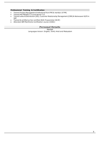 8
Professional Training & Certification
 Trained Project Management Professional from PMI & member of PMI.
 Trained MS-PROJECT 7.0 and Server 7.0
 Trained sales & Distribution (SD), Customer Relationship Management (CRM) & Netweaver XI/PI in
SAP
 Trained & certified as Sun certified JAVA Programmer (SCJP)
 Attended IBM Mainframe Certification course (CDAC)
Personal Details
Married
Languages known: English, Tamil, Hindi and Malayalam
 