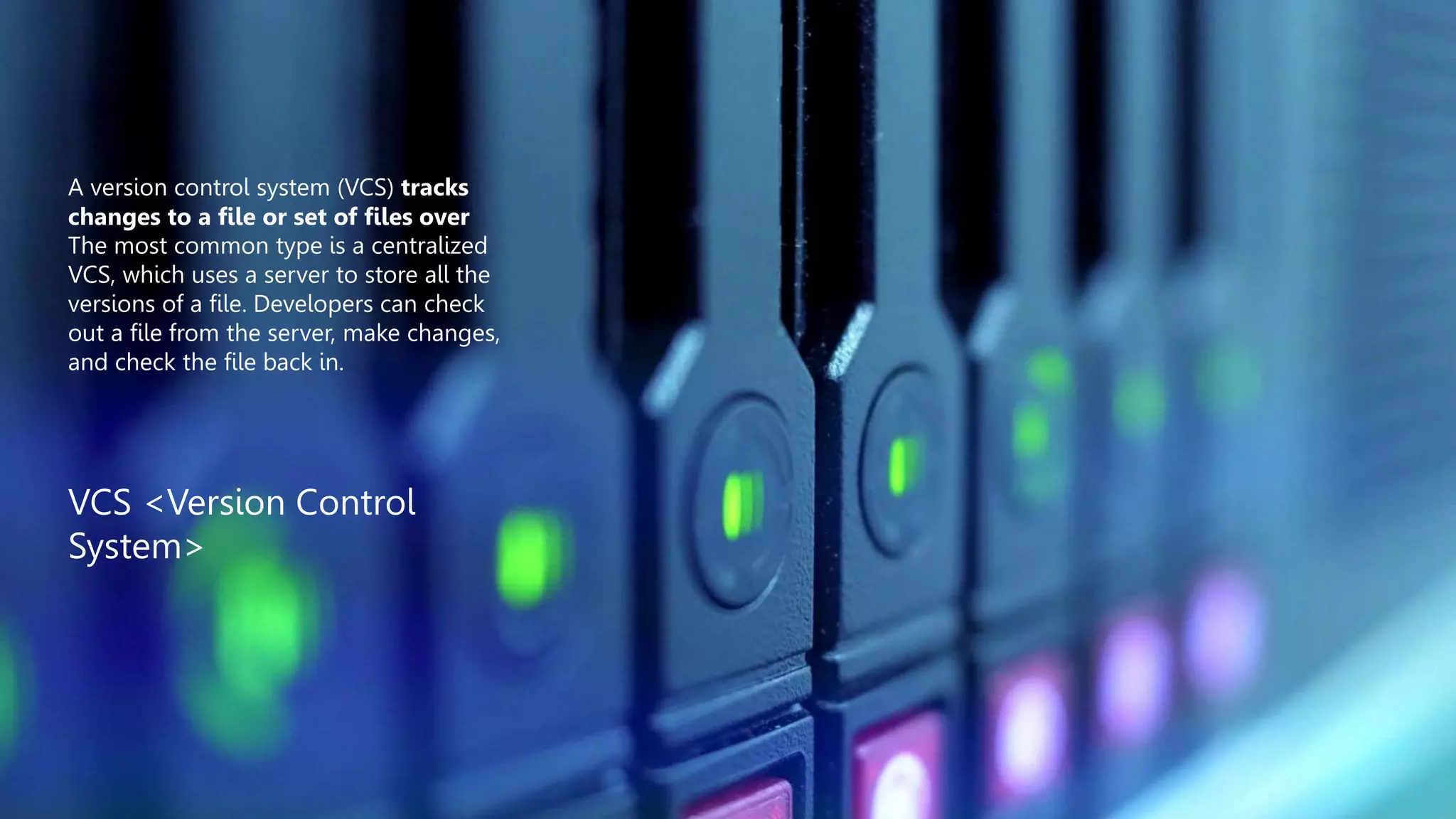A version control system (VCS) tracks
changes to a file or set of files over
The most common type is a centralized
VCS, which uses a server to store all the
versions of a file. Developers can check
out a file from the server, make changes,
and check the file back in.
VCS <Version Control
System>
 