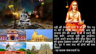 आदिगुरु शंकराचार्य
निी की वेगवती धारा में मााँ-बेटे दिर गए
थे। बेटे ने मााँ से कहा - "र्दि आप मुझे
सन्यास लेने की आज्ञा िें तो मैं बचने की
चेष्टा कर
ाँ , अन्यथा र्हीं ड
ू ब जाऊ
ाँ गा।
उसने अपने हाथ-पैर ढीले छोड़ दिए। पुत्र
को ड
ू बता िेखकर उसकी मााँ ने स्वीक
ृ दत िे
िी। पुत्र ने स्वर्ं तथा मााँ िोनों को बचा
दलर्ा।'
- र्ह बालक शंकराचार्य थे।
 