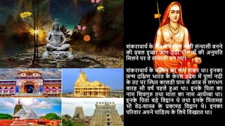 शंकराचार्य क
े मन में बचपन से ही संन्यासी बनने
की प्रबल इच्छा जाग उठी थी। मााँ की अनुमदत
दमलने पर वे संन्यासी बन गए।
शंकराचार्य क
े बचपन का नाम शंकर था। इनका
जन्म िदिण भारत क
े क
े रल प्रिेश में पूणाय निी
क
े तट पर स्थथत कालडी ग्राम में आज से लगभग
बारह सौ वर्य पहले हुआ था। इनक
े दपता का
नाम दशवगुरु तथा माता का नाम आर्यम्बा था।
इनक
े दपता बड़े दवद्वान थे तथा इनक
े दपतामह
भी वेि-शास्त्र क
े प्रकाण्ड दवद्वान थे। इनका
पररवार अपने पांदडत्य क
े दलर्े दवख्यात था।
 