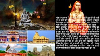 शंकर गुरुक
ु ल में सहपादठर्ों क
े साथ दभिा मााँगने जाते
थे। वे एक बार कहीं दभिा मााँगने गर्े। अत्यन्त दवपन्नता
क
े कारण गृहस्वादमनी दभिा न िे सकी अतः रोने लगी।
शंकर क
े हृिर् पर इस िटना का गहरा प्रभाव पड़ा।
दवद्या अध्यर्न समाप्त कर शंकर िर वापस लौटे। िर
पर वे दवद्यादथयर्ों को पढाते तथा मााँ की सेवा करते थे।
इनका ज्ञान और र्श चारों तरफ फ
ै लने लगा। क
े रल क
े
राजा ने इन्ें अपने िरबार का राजपुरोदहत बनाना चाहा
दकन्तु इन्ोंने बड़ी दवनम्रता से अस्वीकार कर दिर्ा।
राजा स्वर्ं शंकर से दमलने आर्े। उन्ोंने एक हजार
अशदफ
य र्ााँ इन्ें भेंट की और इन्ें तीन स्वरदचत नाटक
दिखार्े। शंकर ने नाटकों की प्रशंसा की दकन्तु
अशदफ
य र्ााँ लेना अस्वीकार कर दिर्ा। शंकर क
े त्याग
एवं गुणग्रादहता क
े कारण राजा इनक
े भि बन गए।
 
