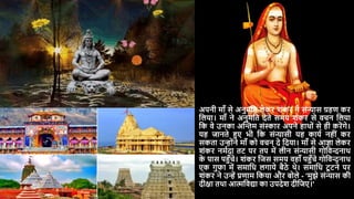 अपनी मााँ से अनुमदत लेकर शंकर ने संन्यास ग्रहण कर
दलर्ा। मााँ ने अनुमदत िेते समर् शंकर से वचन दलर्ा
दक वे उनका अस्न्तम संस्कार अपने हाथों से ही करेंगे।
र्ह जानते हुए भी दक संन्यासी र्ह कार्य नहीं कर
सकता उन्ोंने मााँ को वचन िे दिर्ा। मााँ से आज्ञा लेकर
शंकर नमयिा तट पर तप में लीन संन्यासी गोदवन्दनाथ
क
े पास पहुाँचे। शंकर दजस समर् वहााँ पहुाँचे गोदवन्दनाथ
एक गुफा में समादध लगार्े बैठे थे। समादध टू टने पर
शंकर ने उन्ें प्रणाम दकर्ा और बोले - 'मुझे संन्यास की
िीिा तथा आत्मदवद्या का उपिेश िीदजए।'
 