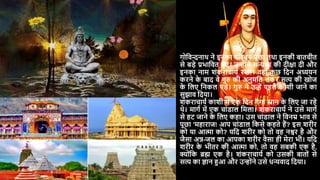 गोदवन्दनाथ ने इनका पररचर् पूछा तथा इनकी बातचीत
से बड़े प्रभादवत हुए। उन्ोंने संन्यास की िीिा िी और
इनका नाम शंकराचार्य रखा। वहााँ क
ु छ दिन अध्यर्न
करने क
े बाि वे गुरु की अनुमदत लेकर सत्य की खोज
क
े दलए दनकल पड़े। गुरु ने उन्ें पहले काशी जाने का
सुझाव दिर्ा।
शंकराचार्य काशी में एक दिन गंगा स्नान क
े दलए जा रहे
थे। मागय में एक चांडाल दमला। शंकराचार्य ने उसे मागय
से हट जाने क
े दलए कहा। उस चांडाल ने दवनम्र भाव से
पूछा 'महाराज! आप चांडाल दकसे कहते हैं? इस शरीर
को र्ा आत्मा को? र्दि शरीर को तो वह नश्वर है और
जैसा अन्न-जल का आपका शरीर वैसा ही मेरा भी। र्दि
शरीर क
े भीतर की आत्मा को, तो वह सबकी एक है,
क्ोंदक ब्रह्म एक है। शंकराचार्य को उसकी बातों से
सत्य का ज्ञान हुआ और उन्ोंने उसे धन्यवाि दिर्ा।
 