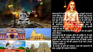 शंकराचार्य ने धमय की थथापना क
े दलए सम्पूणय भारत का
भ्रमण दकर्ा। उन्ोंने भग्न मंदिरों का जीणों िार करार्ा
तथा नर्े मस्न्दरों की थथापना की। लोगों को राष्टरीर्ता क
े
एक सूत्र में दपरोने क
े दलए उन्ोंने भारत क
े चारों कोनों
पर चार धामों (मठों) की थथापना की। इनक
े नाम हैं -
श्री बिरीनाथ, द्वाररकापुरी, जगन्नाथपुरी तथा श्री
रामेश्वरम्। र्े चारों धाम आज भी दवद्यमान हैं। इनकी
दशिा का सार है –
“ब्रह्म सत्य है तथा जगत दमथ्या है” इसी मत का इन्ोंने
प्रचार दकर्ा।
शंकराचार्य बड़े ही उज्जवल चररत्र क
े व्यस्ि थे। वे सच्चे
संन्यासी थे तथा उन्ोंने अनेक ग्रन्ों की रचना की।
इन्ोंने भाष्य, स्तोत्र तथा प्रकरण ग्रन् भी दलखे। इनका
िेहावसान मात्र 32 वर्य की अवथथा में हो गर्ा। उनका
अस्न्तम उपिेश था -
“हे मानव! तू स्वर्ं को पहचान, स्वर्ं को पहचानने क
े
बाि, तू ईश्वर को पहचान जार्ेगा।“
 