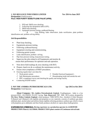 1. M/S RELIANCE INDUSTRIES LIMTED Nov 2014 to June 2015
Designation: Field Executive
Plant: HIGH PURITY ISOBUTYLENE PALNT.(HPIB).
1. PFD and P&ID cross checking,
2. Following line designation table (LDT),
3. P&ID loop checking,
4. Equipment pressure testing, cardboard blasting,
5. Line fleshing, leaks observation ,leaks rectification. plant problem
identification and problem solving ability.
Job Responsibilities
• Plant loop checking,
• Equipments pressure testing,
• Following cardboard blasting.
• Equipment erecting and commissioning,
• Following permit system.
• Leaks identification, problem solving,
• Pipe lines pressure testing, loop pressure testing,
• Supervise the jobs related to all Equipments and monitor &
ensure their performance for optimum and safe operation.
• Note down field readings & cross checking with DCS.
• Prepare, hand over & co-ordinate the maintenance activity.
• Ensure strict compliance of HSEF procedures.
• Ensuring regular duty’s are done for:
 Work permit system
 Safe Maintenance procedures
 Portable Electrical Equipment’s
 Housekeeping inside and outside the unit
 PPE’s compliance survey and checking the quality and storage facility
• Conducting HAZOP studies
2. M/S THE ANDHRA PETROCHEMICALS LTD. Apr 2012 to Oct 2014
Designation: Field Operator
About Company: M/s Andhra Petrochemicals Limited, Visakhapatnam , India is a low
pressure OXO - ALCOHOLS PLANT having Tata Honeywell TDC 3000 DCS system, designed by
M/s Davy McKee Limited, England, which produces 75000 MTPA Oxo- Alcohols (2 Ethyl Hexanol,
N-Butanol and I-Butanol) with naphtha and propylene as raw materials, consists of synthesis gas plant,
aldehyde plant ,alcohol plant and utilities.Steam naphtha reforming produces synthesis gas which is reacts
with propylene gives aldyhydes and then finally produces alcohols on vapour phase hydrogenation.
EXPERIENCE PROFILE: Having experience as a production operator in ALDEHYDE
PRODUCTION Plant & ALCOHOL PRODUCTION plant consists of Continuous stirred tank
 