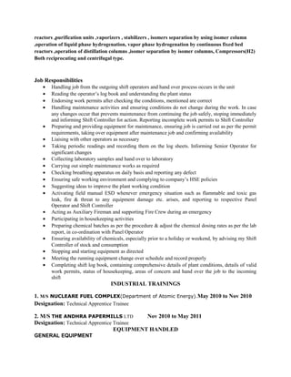 reactors ,purification units ,vaporizers , stabilizers , isomers separation by using isomer column
,operation of liquid phase hydrogenation, vapor phase hydrogenation by continuous fixed bed
reactors ,operation of distillation columns ,isomer separation by isomer columns, Compressors(H2)
Both reciprocating and centrifugal type.
Job Responsibilities
• Handling job from the outgoing shift operators and hand over process occurs in the unit
• Reading the operator’s log book and understanding the plant status
• Endorsing work permits after checking the conditions, mentioned are correct
• Handling maintenance activities and ensuring conditions do not change during the work. In case
any changes occur that prevents maintenance from continuing the job safely, stoping immediately
and informing Shift Controller for action. Reporting incomplete work permits to Shift Controller
• Preparing and providing equipment for maintenance, ensuring job is carried out as per the permit
requirements, taking over equipment after maintenance job and confirming availability
• Liaising with other operators as necessary
• Taking periodic readings and recording them on the log sheets. Informing Senior Operator for
significant changes
• Collecting laboratory samples and hand over to laboratory
• Carrying out simple maintenance works as required
• Checking breathing apparatus on daily basis and reporting any defect
• Ensuring safe working environment and complying to company’s HSE policies
• Suggesting ideas to improve the plant working condition
• Activating field manual ESD whenever emergency situation such as flammable and toxic gas
leak, fire & threat to any equipment damage etc. arises, and reporting to respective Panel
Operator and Shift Controller
• Acting as Auxiliary Fireman and supporting Fire Crew during an emergency
• Participating in housekeeping activities
• Preparing chemical batches as per the procedure & adjust the chemical dosing rates as per the lab
report, in co-ordination with Panel Operator
• Ensuring availability of chemicals, especially prior to a holiday or weekend, by advising my Shift
Controller of stock and consumption
• Stopping and starting equipment as directed
• Meeting the running equipment change over schedule and record properly
• Completing shift log book, containing comprehensive details of plant conditions, details of valid
work permits, status of housekeeping, areas of concern and hand over the job to the incoming
shift
INDUSTRIAL TRAININGS
1. M/S NUCLEARE FUEL COMPLEX(Department of Atomic Energy).May 2010 to Nov 2010
Designation: Technical Apprentice Trainee
2. M/S THE ANDHRA PAPERMILLS LTD Nov 2010 to May 2011
Designation: Technical Apprentice Trainee
EQUIPMENT HANDLED
GENERAL EQUIPMENT
 