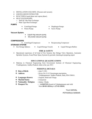 • DISTILLATION COLUMNS (Pressure and vacuum).
• LIQUID-LIQUID EXTRACTOR
• REACTORS.(Liquid phase and vapour phase).
• HEAT EXCHANGERS
o Shell & Tube Heat Exchanger
o Plate Type Heat Exchanger
PUMPS
• Centrifugal Pumps
• Piston Pumps
• Diaphragm Pumps
• Screw Pumps
Vacuum System.
• Liquid ring vacuum pump.
• Dry screw vacuum pump.
COMPRESSORS
• Centrifugal Compressor • Reciprocating Compressor
STORAGE SYSTEM
• Gas Storage-Spheres • Liquid Storage-Vessels • Liquid Nitrogen-Bullets
FIRE & SAFETY
• Operational experience of all kind of Fire Systems like Deluge Valve Operation, Automatic
Sprinkler Systems, Foam/Water Spray Systems by periodic checking & preparing report
EDUCATIONAL QUALIFICATIONS
• Diploma in Chemical Engineering from Government Institute of Chemical Engineering,
Visakhapatnam, Andhra Pradesh, India in the year 2011
PERSONAL DETAILS
 Date of Birth : July17,1991.
 Address : Dr.no 38-13-31/2,laxminagar,marripalem,
Vishakapatanam, Andhra Pradesh, India, PIN-530018.
 Languages Known : English, Hindi and Telugu
 Marital Status : Unmarried
 Nationality / Religion : Indian / Hindu
 Passport No. : L 6945729 (Issued at Vishakapatanam and valid
from 28-01-2014up to 27-01-2024)
Yours faithfully,
POTHURAJU SANKAR.
 