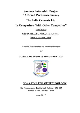 1
Summer Internship Project
“A Brand Preference Survey
The India Cements Ltd.
In Comparison With Other Competitor”
Submitted by
V.JOHN VIYAGUL PRIYAN (1516301066)
BATCH OF 2016 - 2018
In partial fulfillment for the award of the degree
Of
MASTER OF BUSINESS ADMINISTRATION
SONA COLLEGE OF TECHNOLOGY
[An Autonomous Institution] Salem – 636 005
Affiliated to Anna University, Chennai
June 2017
 