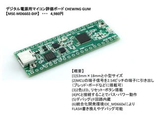 デジタル電源用マイコン評価ボード CHEWING GUM
【MSE-MD6602-DIP】 ・・・ 4,980円
【概要】
(1)53mm×18mmと小型サイズ
(2)MCUの端子信号を2.54ピッチの端子に引き出し
（ブレッド・ボードなどに搭載可）
(3)2色LED、リセット・ボタン搭載
(4)PCと接続することでバス・パワー動作
(5)デバッグI/F回路内蔵
(6)統合化開発環境IDE_MD660xにより
FLASH書き換えやデバッグ可能
 