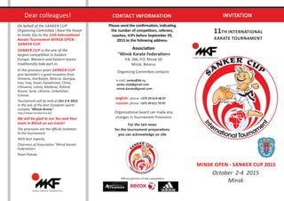 INVITATION
11TH INTERNATIONAL
KARATE TOURNAMENT
MINSK OPEN - SANKER CUP 2015
October 2-4 2015
Minsk
Please send the conﬁrma on, indica ng
the number of compe tors, referees,
coaches, VIPs before September 29,
2015 to the following address:
Associa on
"Minsk Karate Federa on»
P.B. 286, P.O. Minsk-50
Minsk, Belarus
Organizing Commi ee contacts:
e-mail: senko@bk.ru,
senko @gmail.com.club
minsk.karate@gmail.com
phone: +375 29 614 68 47english:
phone: +375 29 611 79 07russian:
Organiza onal board can made any
changes in Tournament Provisions
For the last news
for the tournament prepara ons
you can acknowledge on site
On behalf of the SANKER CUP
Organizing Commi ee I have the honor
to invite You to the 11th Interna onal
Karate Tournament MINSK OPEN -
SANKER CUP.
SANKER CUP is the one of the
largest compe on in Eastern
Europe. Western and Eastern teams
tradi onally take part in.
In the previous years SANKER CUP
give karateka's a good recep on from
Armenia, Azerbaijan, Belarus, Georgia,
Iran, Iraq, Israel, Kazakhstan, China,
Lithuania, Latvia, Moldova, Poland,
Russia, Syria, Ukraine, Uzbekistan,
Estonia.
Tournament will be held at Oct 2-4 2015
in the one of the best European sports
complex "Minsk-Arena".
h p://www.minskarena.by/
We will be glad to see You and Your
team in Minsk on our event!
The provisions are the oﬃcial invita on
to the tournament.
With best regards,
Chairman of Associa on "Minsk Karate
Federa on»
Pavel Piatsko
CONTACT INFORMATIONDear colleagues!
Oﬃcial partners of the compe on:
 