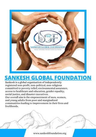 TM
SANKESH GLOBAL FOUNDATION
Sankesh is a global organisation of independently
registered non-profit, non-political, non-religious
committed to poverty relief, environmental assurance,
access to healthcare and education, gender equality,
social justice, and disaster executives.
Our overall aim is the empowerment of men, women,
and young adults from poor and marginalized
communities leading to improvement in their lives and
livelihoods.
www.sankeshfoundation.org
 