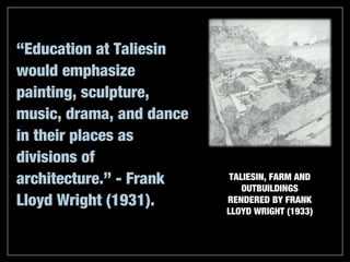 “Education at Taliesin
would emphasize
painting, sculpture,
music, drama, and dance
in their places as
divisions of
architecture.” - Frank     TALIESIN, FARM AND
                              OUTBUILDINGS
Lloyd Wright (1931).      RENDERED BY FRANK
                          LLOYD WRIGHT (1933)
 