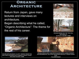 Organic
           Architecture
   Return from Japan, gave many
   lectures and interviews on
   architecture.
   Began describing what he called,
   “Organic Architecture”: The theme for
   the rest of his career.
                                                                  HOUSE RISING OUT OF THE HILL
                                                                          NATURALLY
                                                                     OLFELFT HOUSE (1958)




                                              ROUGH ROCK AND CONCRETE BLEND WITH HARSH DESERT
HOUSE SITS ON ROCK “CLIFF” RISING FROM THE   ENVIRONMENTS, SLATTED WINDOWS PROTECT FROM HARSH
SEA AND COVERED WITH GREEN CANOPY ROOF                              SUN.
           WALKER HOUSE (1948)                                 TALIESIN WEST
 
