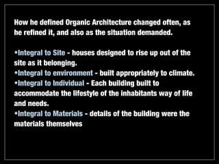 How he defined Organic Architecture changed often, as
he refined it, and also as the situation demanded.

•Integral to Site - houses designed to rise up out of the
site as it belonging.
•Integral to environment - built appropriately to climate.
•Integral to Individual - Each building built to
accommodate the lifestyle of the inhabitants way of life
and needs.
•Integral to Materials - details of the building were the
materials themselves
 