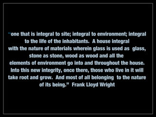 “one that is integral to site; integral to environment; integral
        to the life of the inhabitants. A house integral
with the nature of materials wherein glass is used as glass,
          stone as stone, wood as wood and all the
 elements of environment go into and throughout the house.
 Into this new integrity, once there, those who live in it will
take root and grow. And most of all belonging to the nature
               of its being.” Frank Lloyd Wright
 