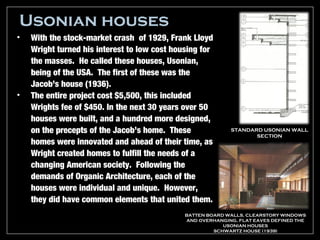 Usonian houses
•   With the stock-market crash of 1929, Frank Lloyd
    Wright turned his interest to low cost housing for
    the masses. He called these houses, Usonian,
    being of the USA. The first of these was the
    Jacob’s house (1936).
•   The entire project cost $5,500, this included
    Wrights fee of $450. In the next 30 years over 50
    houses were built, and a hundred more designed,
    on the precepts of the Jacob’s home. These              STANDARD USONIAN WALL
                                                                   SECTION
    homes were innovated and ahead of their time, as
    Wright created homes to fulfill the needs of a
    changing American society. Following the
    demands of Organic Architecture, each of the
    houses were individual and unique. However,
    they did have common elements that united them.
                                              BATTEN BOARD WALLS, CLEARSTORY WINDOWS
                                              AND OVERHANGING, FLAT EAVES DEFINED THE
                                                          USONIAN HOUSES
                                                       SCHWARTZ HOUSE (1939)
 