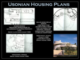 Usonian Housing Plans


                                    SOLAR HEMI-CIRCLE
                                          DESIGN
                                      FIRST BUILT FOR
         RAISED DESIGN
                                   JACOB’S FAMILY WHEN
  TWO-STORY DESIGN MADE TO
                                    THEY OUTGREW THE
ACCOMMODATE SLOPED PROPERTY
                                     ORIGINAL USONIAN
              LOTS
                                   DESIGN, BUILT AROUND
 Above: Lloyd Lewis house (1940)
                                   A CIRCLE COURTYARD.

                                    Above right: Jacob’s
                                      House II (1940)
                                    Lower Right: David
                                    Wright House (1950)




      HEXAGONAL DESIGN
    Above: Hanna house (1936)
 