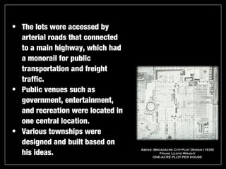 • The lots were accessed by
  arterial roads that connected
  to a main highway, which had
  a monorail for public
  transportation and freight
  traffic.
• Public venues such as
  government, entertainment,
  and recreation were located in
  one central location.
• Various townships were
  designed and built based on
  his ideas.
                                   Above: Broadacre City Plot Design (1935)
                                             Frank LLoyd Wright
                                         ONE-ACRE PLOT PER HOUSE
 