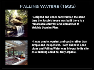 Falling Waters (1935)

    •Designed and under construction the same
    time the Jacob's house was built there is a
    remarkable contrast and similarities to
    Wrights Usonian Plan.



    •It was ornate, opulent and costly rather than
    simple and inexpensive. Both did have open
    plans and Falling Water was integral to its site
    as a building could be, truly organic.
 