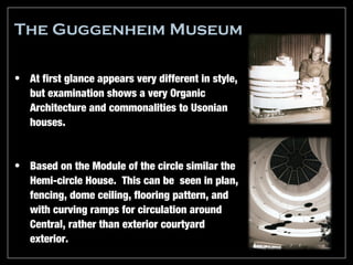The Guggenheim Museum

• At first glance appears very different in style,
  but examination shows a very Organic
  Architecture and commonalities to Usonian
  houses.


• Based on the Module of the circle similar the
  Hemi-circle House. This can be seen in plan,
  fencing, dome ceiling, flooring pattern, and
  with curving ramps for circulation around
  Central, rather than exterior courtyard
  exterior.
 