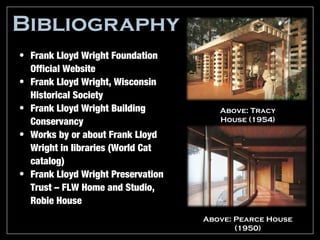 Bibliography
• Frank Lloyd Wright Foundation
  Official Website
• Frank Lloyd Wright, Wisconsin
  Historical Society
• Frank Lloyd Wright Building          Above: Tracy
  Conservancy                          House (1954)

• Works by or about Frank Lloyd
  Wright in libraries (World Cat
  catalog)
• Frank Lloyd Wright Preservation
  Trust – FLW Home and Studio,
  Robie House
                                    Above: Pearce House
                                           (1950)
 