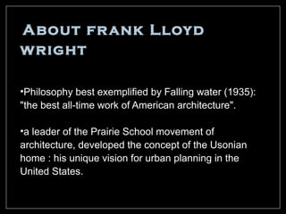 About fr ank Lloyd
wright

•Philosophy best exemplified by Falling water (1935):
"the best all-time work of American architecture".

•a leader of the Prairie School movement of
architecture, developed the concept of the Usonian
home : his unique vision for urban planning in the
United States.
 