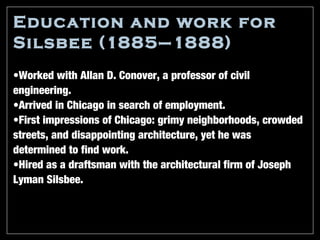 Education and work for
Silsbee (1885–1888)
•Worked with Allan D. Conover, a professor of civil
engineering.
•Arrived in Chicago in search of employment.
•First impressions of Chicago: grimy neighborhoods, crowded
streets, and disappointing architecture, yet he was
determined to find work.
•Hired as a draftsman with the architectural firm of Joseph
Lyman Silsbee.
 