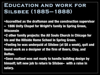 Education and work for
Silsbee (1885–1888)
•Accredited as the draftsman and the construction supervisor
—1886 Unity Chapel for Wright's family in Spring Green,
Wisconsin
•2 other family projects: the All Souls Church in Chicago for
his and the Hillside Home School in Spring Green.
•Feeling he was underpaid at Silsbee (at $8 a week), quit and
found work as a designer at the firm of Beers, Clay, and
Dutton.
•Soon realized was not ready to handle building design by
himself; left new job to return to Silsbee—with a raise in
salary.
 