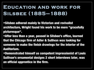 Education and work for
Silsbee (1885–1888)
•Silsbee adhered mainly to Victorian and revivalist
architecture, Wright found his work to be more "gracefully
picturesque".
•After less than a year, passed in Silsbee's office, learned
that the Chicago firm of Adler & Sullivan was looking for
someone to make the finish drawings for the interior of the
Auditorium.
•Demonstrated himself as competent impressionist of Louis
Sullivan's ornamental designs 2 short interviews later, was
an official apprentice in the firm.
 