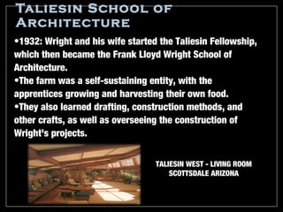 Taliesin School of
Architecture
•1932: Wright and his wife started the Taliesin Fellowship,
which then became the Frank Lloyd Wright School of
Architecture.
•The farm was a self-sustaining entity, with the
apprentices growing and harvesting their own food.
•They also learned drafting, construction methods, and
other crafts, as well as overseeing the construction of
Wright’s projects.


                                  TALIESIN WEST - LIVING ROOM
                                      SCOTTSDALE ARIZONA
 